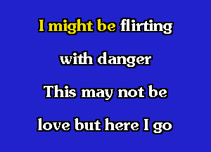 I might be flirting
with danger

This may not be

love but here I go