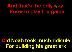 And that's the only way
I know to play the game

Old Noah took much ridicule
For building his great ark