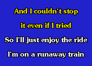 And I couldn't stop
it even if I tried
So I'll just enjoy the ride

I'm on a runaway train