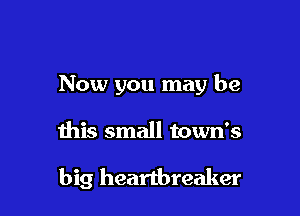 Now you may be

this small town's

big heartbreaker