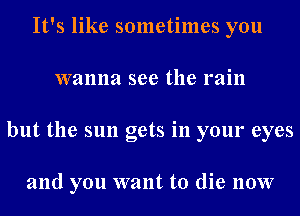 It's like sometimes you
wanna see the rain
but the sun gets in your eyes

and you want to die now