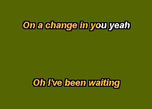 On a change in you yeah

Oh I've been waiting