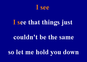 I see
I see that things just

couldn't be the same

so let me hold you down