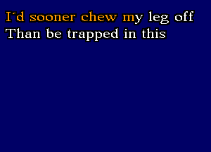 I'd sooner chew my leg off
Than be trapped in this