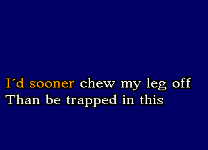 I d sooner chew my leg off
Than be trapped in this