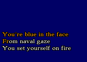 You're blue in the face
From naval gaze
You set yourself on fire