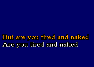 But are you tired and naked
Are you tired and naked
