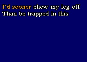 I'd sooner chew my leg off
Than be trapped in this