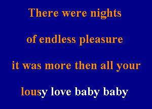 There were nights
of endless pleasure
it was more then all your

lousy love baby baby