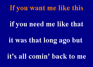 If you want me like this
if you need me like that
it was that long ago but

it's all comin' back to me