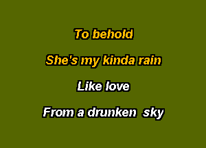 To behold
She's my kinda rain

Like love

From a drunken sky