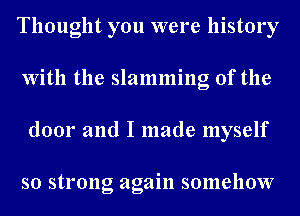 Thought you were history
With the slamming 0f the
door and I made myself

so strong again somehow