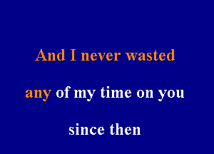 And I never wasted

any of my time 011 you

since then