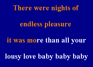 There were nights of
endless pleasure
it was more than all your

lousy love baby baby baby