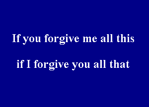 If you forgive me all this

if I forgive you all that