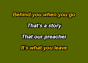 Behind you when you go

That's a story
That our preacher

it's what you Ieave