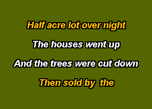 Half acre lot over night
The houses went up

And the trees were cut down

Then sold by the