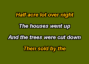 Half acre lot over night
The houses went up

And the trees were cut down

Then sold by the