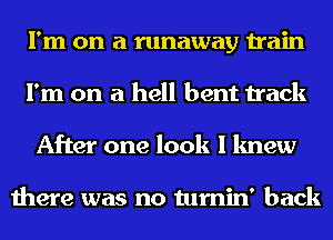 I'm on a runaway train
I'm on a hell bent track
After one look I knew

there was no tumin' back