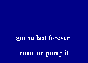gonna last forever

come on pump it