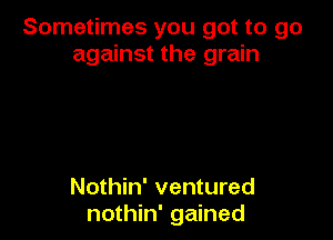 Sometimes you got to go
against the grain

Nothin' ventured
nothin' gained