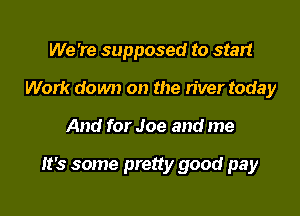We 're supposed to start
Work down on the river today

And for Joe and me

It's some pretty good pay