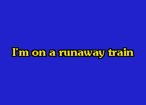I'm on a runaway train