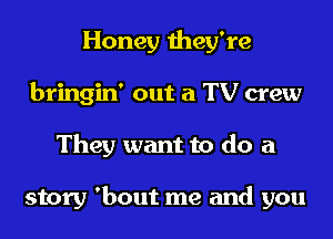 Honey they're
bringin' out a TV crew
They want to do a

story 'bout me and you