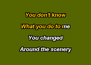 You don't know
What you do to me

You changed

Around the scenery