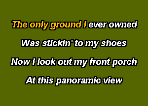 The only ground I ever owned
Was stickin' to my shoes
Now! look out my front porch

At this panoramic view