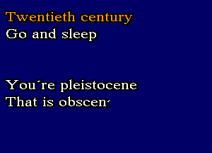 Twentieth century
Go and sleep

You're pleistocene
That is obscen'