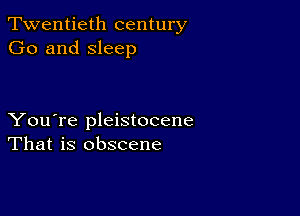 Twentieth century
Go and sleep

You're pleistocene
That is obscene