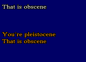 That is obscene

You're pleistocene
That is obscene
