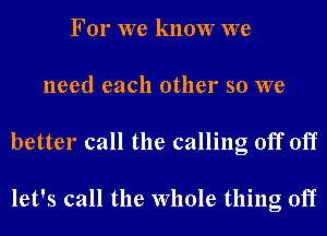 For we know we
need each other so we
better call the calling off off

let's call the whole thing off