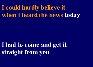 I could hardly believe it
When I heard the news today

I had to come and get it
straight from you