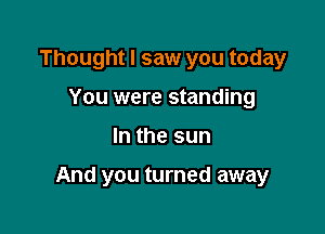 Thought I saw you today
You were standing

In the sun

And you turned away