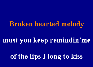 Broken hearted melody
must you keep remindin'me

0f the lips I long to kiss