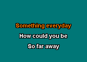Something everyday

How could you be

So far away