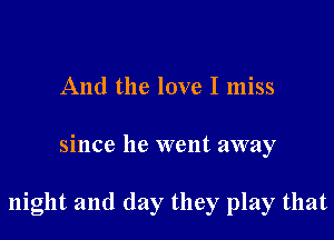 And the love I miss

since he went away

night and day they play that