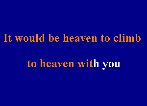 It would be heaven to climb

to heaven with you