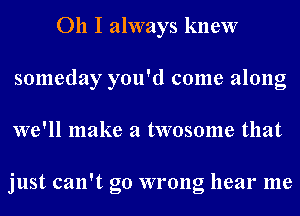 011 I always knew
someday you'd come along
we'll make a twosome that

just can't go wrong hear me