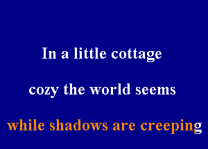 In a little cottage

cozy the world seems

While shadows are creeping