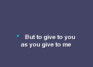it

But to give to you
as you give to me