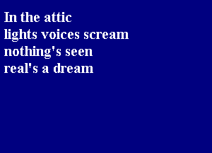 In the attic

lights voices scream
nothing's seen
real's a dream