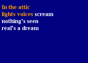 In the attic

lights voices scream
nothing's seen
real's a dream