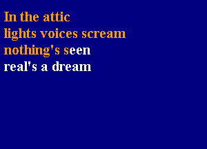 In the attic

lights voices scream
nothing's seen
real's a dream