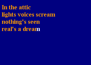 In the attic

lights voices scream
nothing's seen
real's a dream