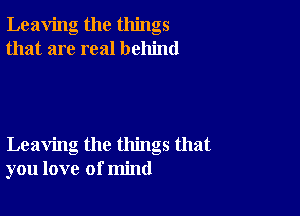 Leaving the things
that are real behind

Leaving the things that
you love of mind