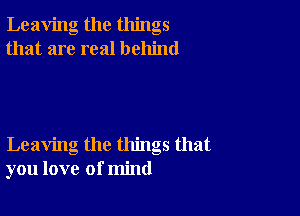 Leaving the things
that are real behind

Leaving the things that
you love of mind