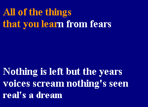 All of the things
that you learn from fears

N othing is left but the years

voices scream nothing's seen
real's a dream